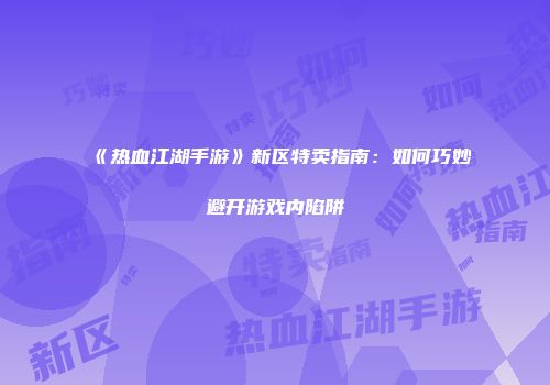 《热血江湖手游》新区特卖指南:如何巧妙避开游戏内陷阱