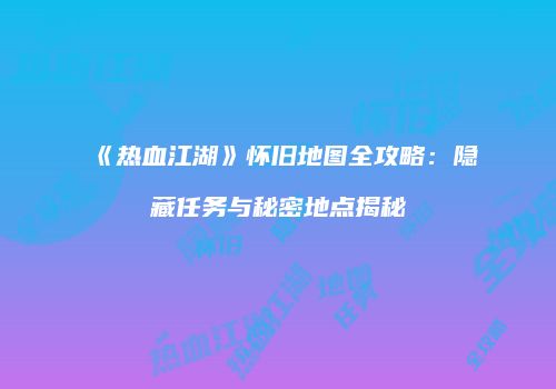 《热血江湖》怀旧地图全攻略:隐藏任务与秘密地点揭秘
