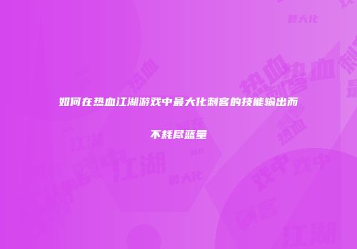 如何在热血江湖游戏中最大化刺客的技能输出而不耗尽蓝量