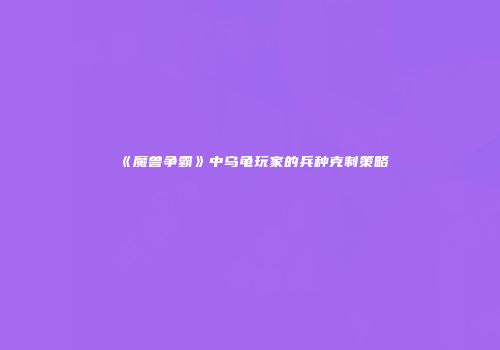《魔兽争霸》中乌龟玩家的兵种克制策略
