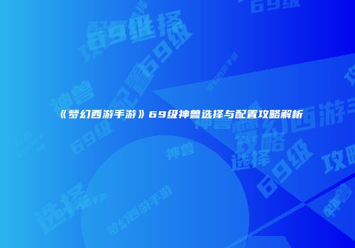 《梦幻西游手游》69级神兽选择与配置攻略解析
