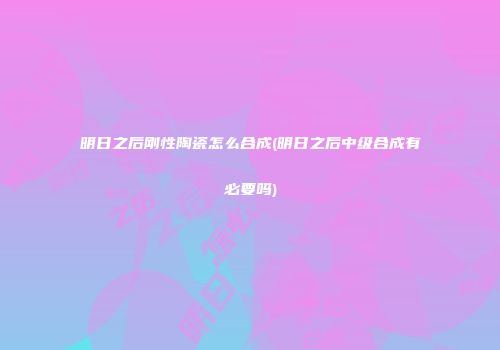 明日之后刚性陶瓷怎么合成(明日之后中级合成有必要吗)