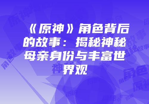 《原神》角色背后的故事：揭秘神秘母亲身份与丰富世界观