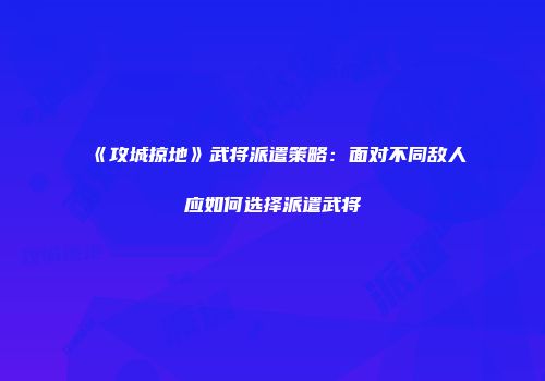 《攻城掠地》武将派遣策略：面对不同敌人应如何选择派遣武将