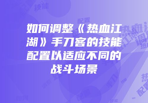 如何调整《热血江湖》手刀客的技能配置以适应不同的战斗场景