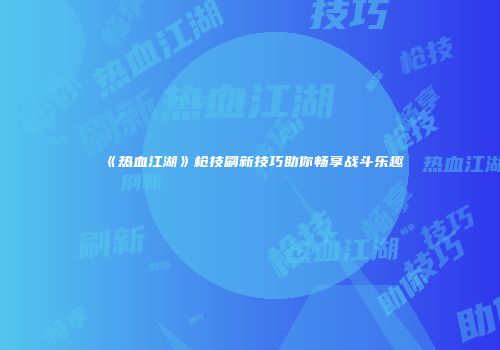 《热血江湖》枪技刷新技巧助你畅享战斗乐趣