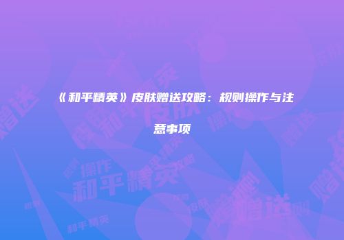 《和平精英》皮肤赠送攻略：规则操作与注意事项
