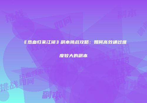 《热血归来江湖》副本挑战攻略：如何高效通过难度较大的副本