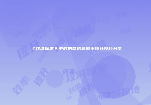 《攻城掠地》中的刘备招募效率提升技巧分享
