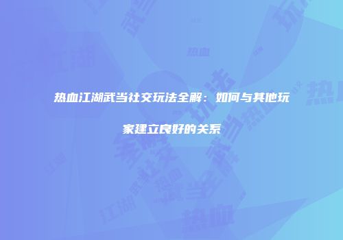 热血江湖武当社交玩法全解：如何与其他玩家建立良好的关系