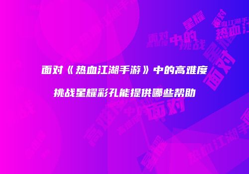 面对《热血江湖手游》中的高难度挑战星耀彩孔能提供哪些帮助