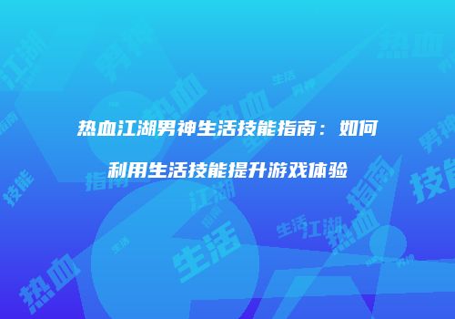 热血江湖男神生活技能指南：如何利用生活技能提升游戏体验