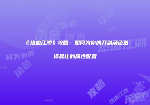 《热血江湖》攻略：如何为你的刀剑角色选择最佳的属性配置