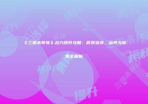 《三国杀传奇》战力提升攻略：武将选择、培养与修炼全解析