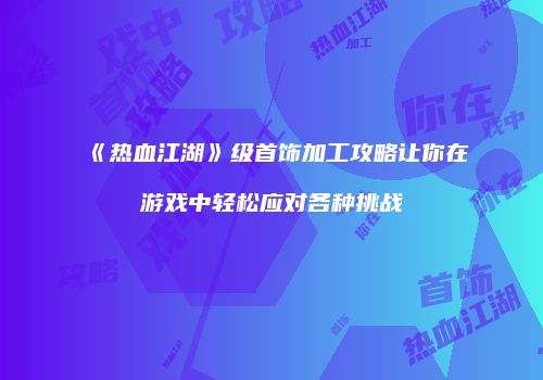 《热血江湖》级首饰加工攻略让你在游戏中轻松应对各种挑战