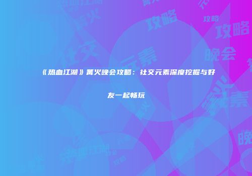《热血江湖》篝火晚会攻略：社交元素深度挖掘与好友一起畅玩