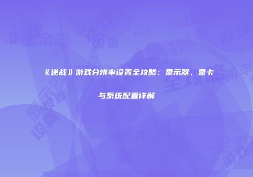 《逆战》游戏分辨率设置全攻略：显示器、显卡与系统配置详解