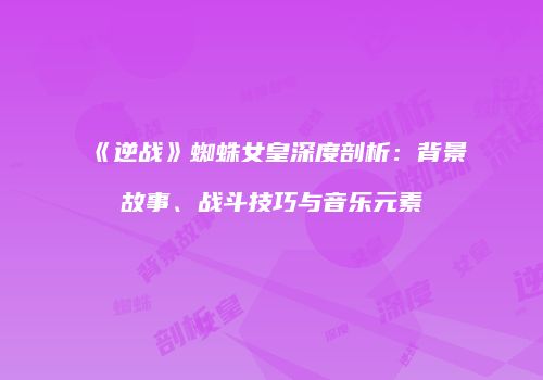 《逆战》蜘蛛女皇深度剖析：背景故事、战斗技巧与音乐元素