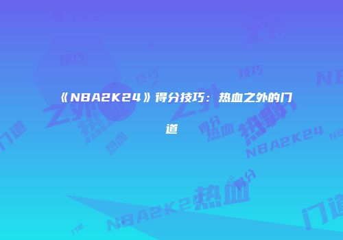 《NBA2K24》得分技巧：热血之外的门道