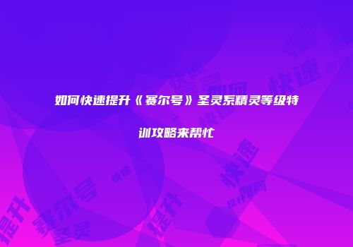 如何快速提升《赛尔号》圣灵系精灵等级特训攻略来帮忙