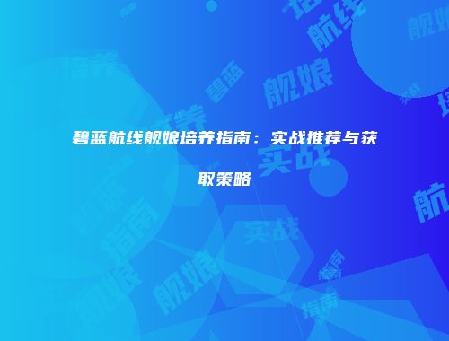 碧蓝航线舰娘培养指南：实战推荐与获取策略