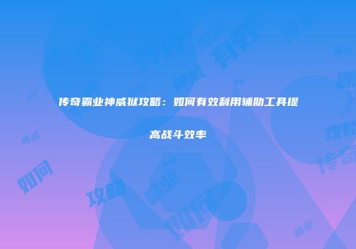 传奇霸业神威狱攻略:如何有效利用辅助工具提高战斗效率