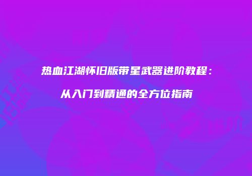 热血江湖怀旧版带星武器进阶教程：从入门到精通的全方位指南