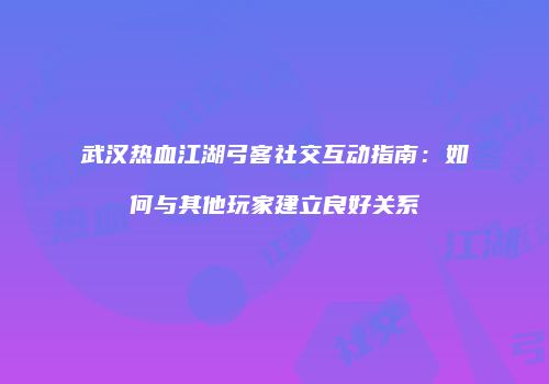 武汉热血江湖弓客社交互动指南：如何与其他玩家建立良好关系