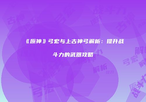 《原神》弓宏与上古神弓解析：提升战斗力的武器攻略