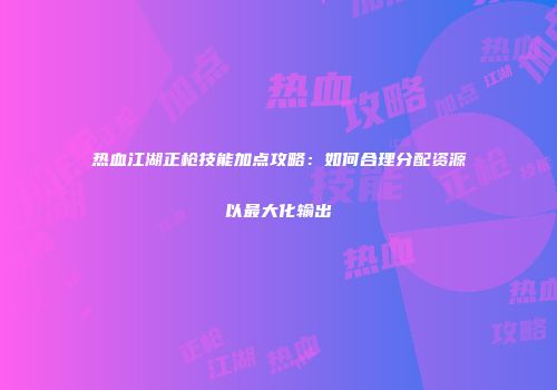 热血江湖正枪技能加点攻略：如何合理分配资源以最大化输出