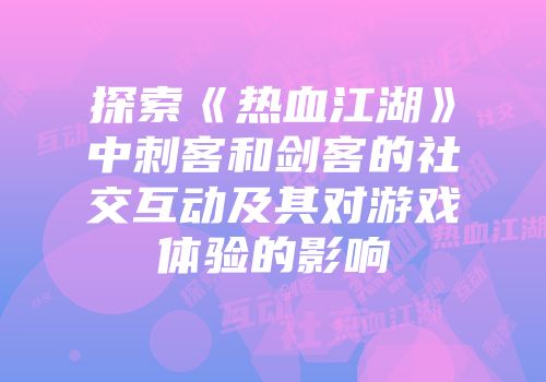 探索《热血江湖》中刺客和剑客的社交互动及其对游戏体验的影响