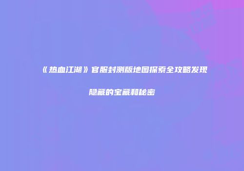 《热血江湖》官服封测版地图探索全攻略发现隐藏的宝藏和秘密