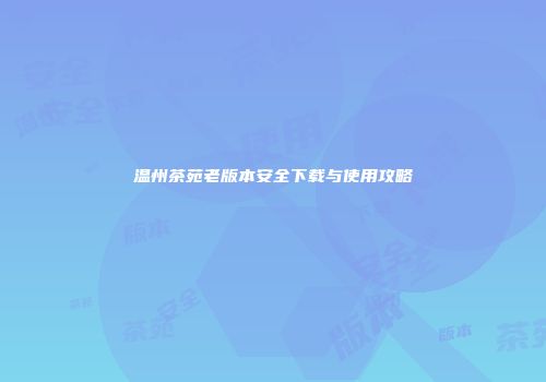温州茶苑老版本安全下载与使用攻略