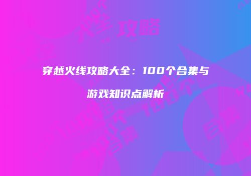 穿越火线攻略大全：100个合集与游戏知识点解析