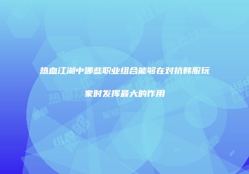 热血江湖中哪些职业组合能够在对抗韩服玩家时发挥最大的作用