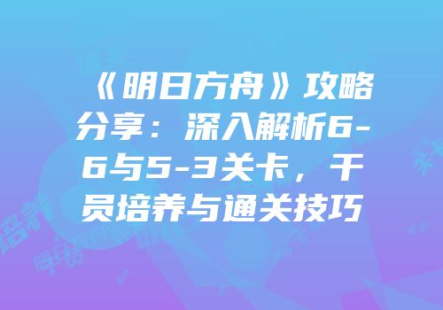 《明日方舟》攻略分享：深入解析6-6与5-3关卡，干员培养与通关技巧