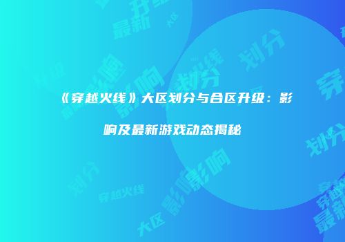 《穿越火线》大区划分与合区升级：影响及最新游戏动态揭秘