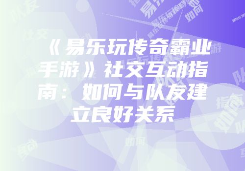《易乐玩传奇霸业手游》社交互动指南：如何与队友建立良好关系