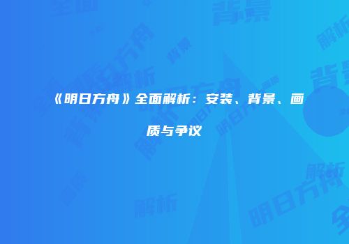 《明日方舟》全面解析：安装、背景、画质与争议