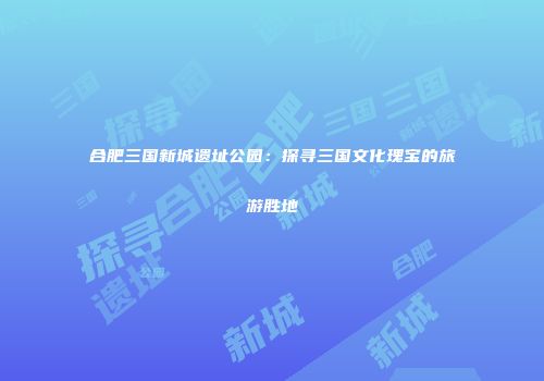 合肥三国新城遗址公园：探寻三国文化瑰宝的旅游胜地