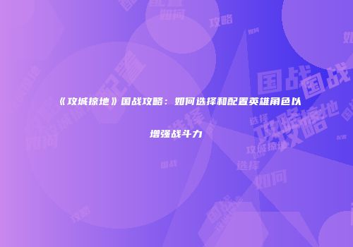 《攻城掠地》国战攻略：如何选择和配置英雄角色以增强战斗力