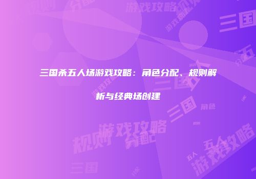 三国杀五人场游戏攻略：角色分配、规则解析与经典场创建