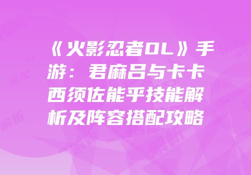 《火影忍者OL》手游：君麻吕与卡卡西须佐能乎技能解析及阵容搭配攻略