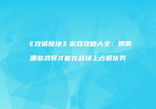 《攻城掠地》游戏攻略大全：携带哪些武将才能在战场上占据优势