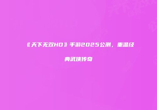《天下无双HD》手游2025公测，重温经典武侠传奇
