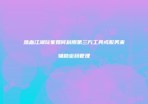 热血江湖玩家如何利用第三方工具或服务来辅助密码管理