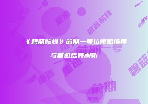 《碧蓝航线》前期一号位舰船推荐与重巡培养解析