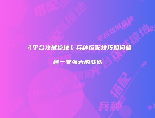 《平台攻城掠地》兵种搭配技巧如何组建一支强大的战队