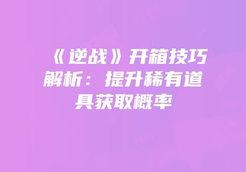《逆战》开箱技巧解析：提升稀有道具获取概率