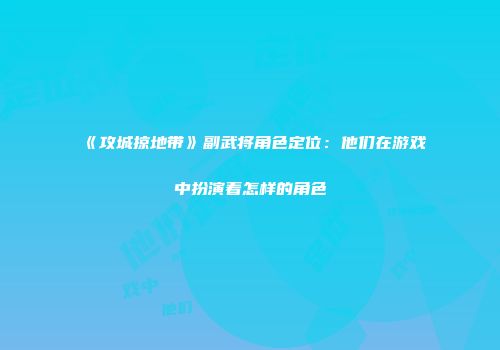 《攻城掠地带》副武将角色定位：他们在游戏中扮演着怎样的角色